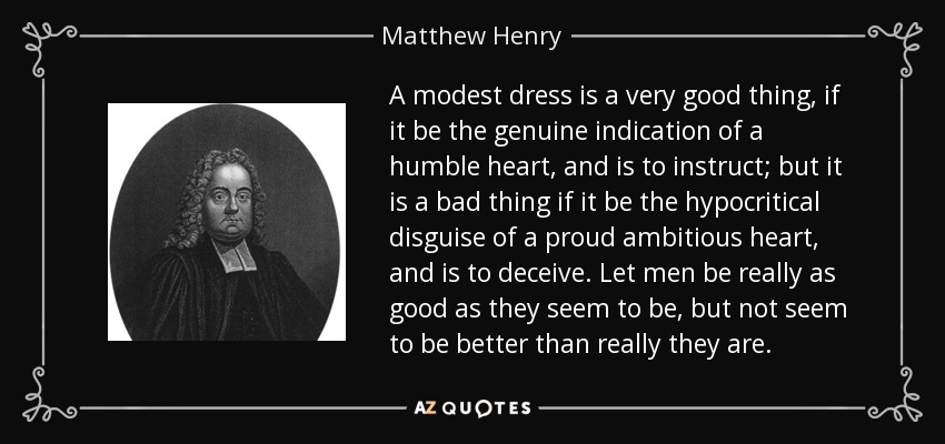 A modest dress is a very good thing, if it be the genuine indication of a humble heart, and is to instruct; but it is a bad thing if it be the hypocritical disguise of a proud ambitious heart, and is to deceive. Let men be really as good as they seem to be, but not seem to be better than really they are. - Matthew Henry A modest dress is a very good thing, if it be the genuine indication of a humble heart, and is to instruct; but it is a bad thing if it be the hypocritical disguise of a proud ambitious heart, and is to deceive. Let men be really as good as they seem to be, but not seem to be better than really they are. - Matthew Henry