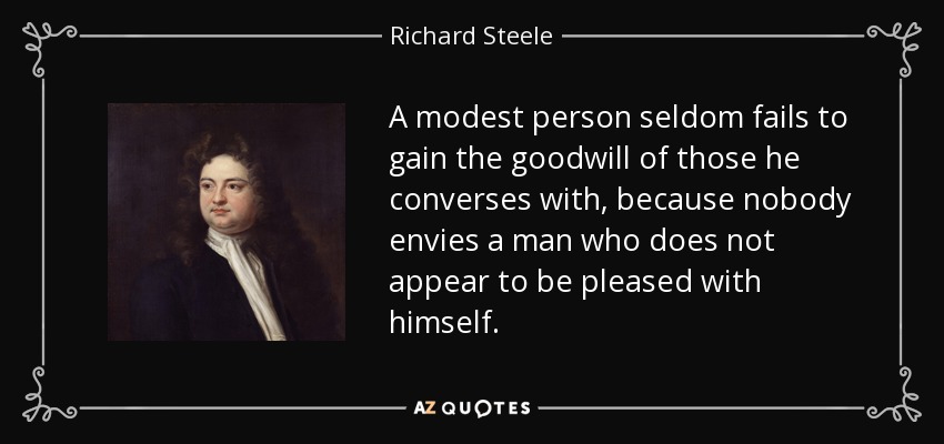 A modest person seldom fails to gain the goodwill of those he converses with, because nobody envies a man who does not appear to be pleased with himself. - Richard Steele