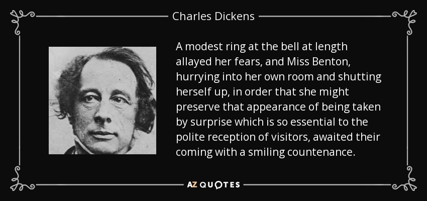 A modest ring at the bell at length allayed her fears, and Miss Benton, hurrying into her own room and shutting herself up, in order that she might preserve that appearance of being taken by surprise which is so essential to the polite reception of visitors, awaited their coming with a smiling countenance. - Charles Dickens