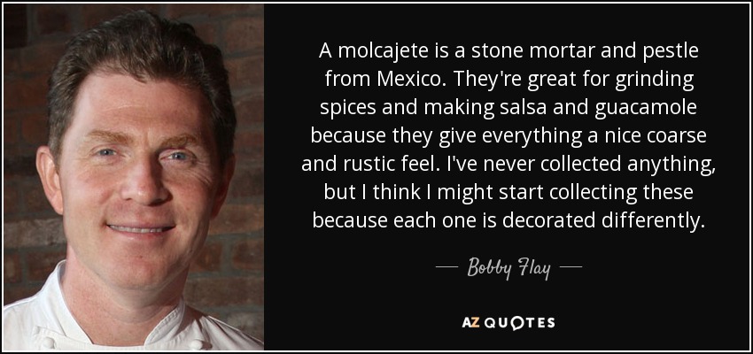 A molcajete is a stone mortar and pestle from Mexico. They're great for grinding spices and making salsa and guacamole because they give everything a nice coarse and rustic feel. I've never collected anything, but I think I might start collecting these because each one is decorated differently. - Bobby Flay
