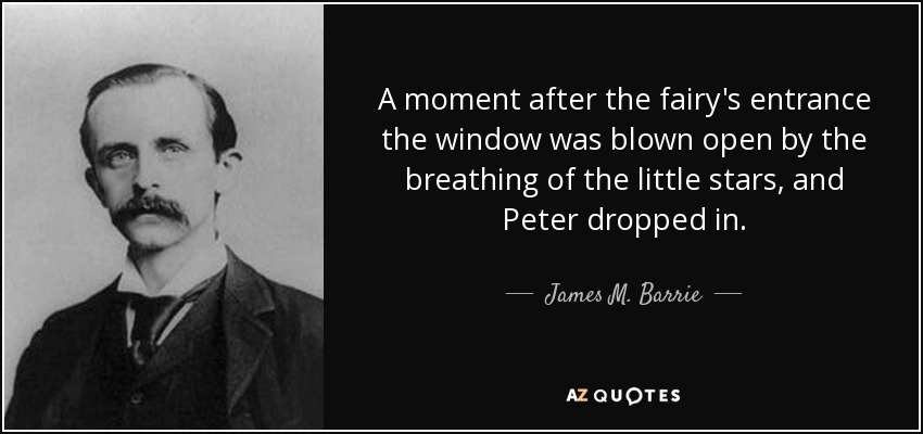 A moment after the fairy's entrance the window was blown open by the breathing of the little stars, and Peter dropped in. - James M. Barrie