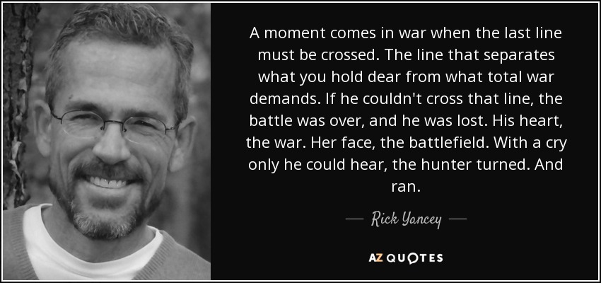 A moment comes in war when the last line must be crossed. The line that separates what you hold dear from what total war demands. If he couldn't cross that line, the battle was over, and he was lost. His heart, the war. Her face, the battlefield. With a cry only he could hear, the hunter turned. And ran. - Rick Yancey