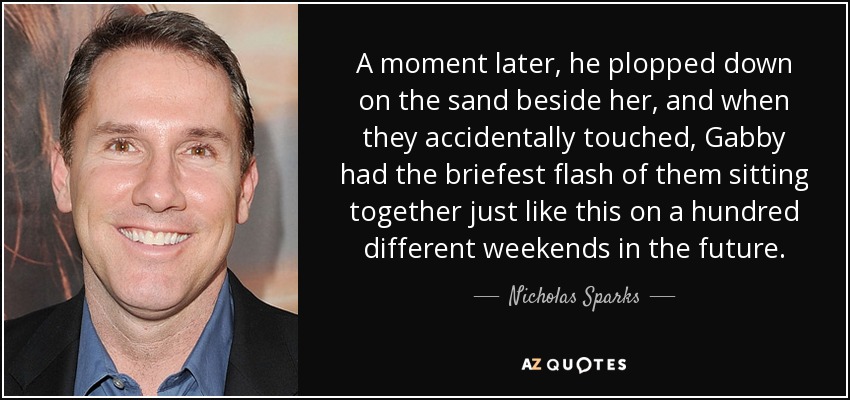 A moment later, he plopped down on the sand beside her, and when they accidentally touched, Gabby had the briefest flash of them sitting together just like this on a hundred different weekends in the future. - Nicholas Sparks