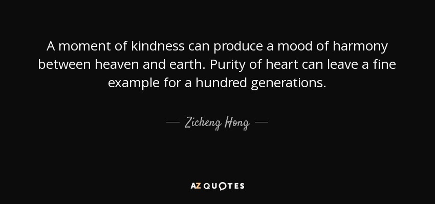 A moment of kindness can produce a mood of harmony between heaven and earth. Purity of heart can leave a fine example for a hundred generations. - Zicheng Hong