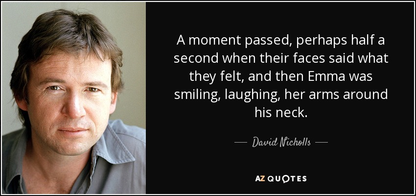 A moment passed, perhaps half a second when their faces said what they felt, and then Emma was smiling, laughing, her arms around his neck. - David Nicholls