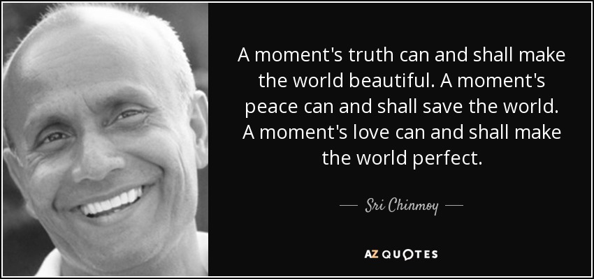 A moment's truth can and shall make the world beautiful. A moment's peace can and shall save the world. A moment's love can and shall make the world perfect. - Sri Chinmoy