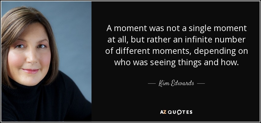 A moment was not a single moment at all, but rather an infinite number of different moments, depending on who was seeing things and how. - Kim Edwards
