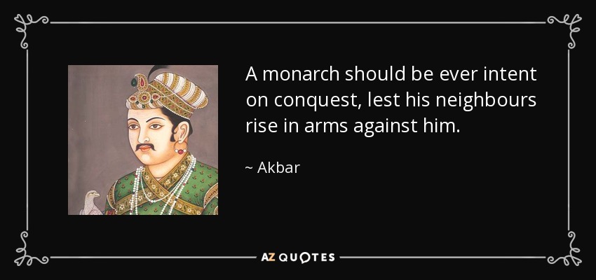A monarch should be ever intent on conquest, lest his neighbours rise in arms against him. - Akbar