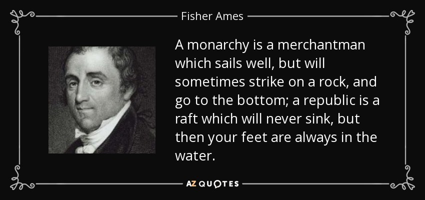 A monarchy is a merchantman which sails well, but will sometimes strike on a rock, and go to the bottom; a republic is a raft which will never sink, but then your feet are always in the water. - Fisher Ames
