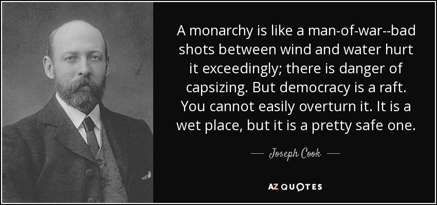 A monarchy is like a man-of-war--bad shots between wind and water hurt it exceedingly; there is danger of capsizing. But democracy is a raft. You cannot easily overturn it. It is a wet place, but it is a pretty safe one. - Joseph Cook