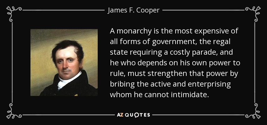 A monarchy is the most expensive of all forms of government, the regal state requiring a costly parade, and he who depends on his own power to rule, must strengthen that power by bribing the active and enterprising whom he cannot intimidate. - James F. Cooper