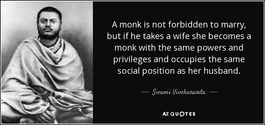 A monk is not forbidden to marry, but if he takes a wife she becomes a monk with the same powers and privileges and occupies the same social position as her husband. - Swami Vivekananda