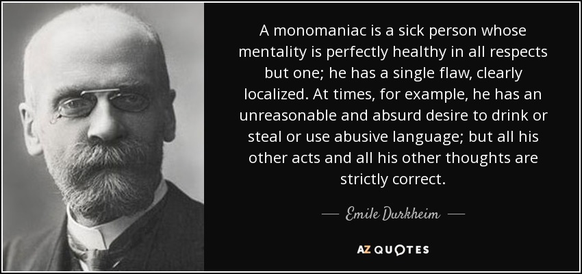 A monomaniac is a sick person whose mentality is perfectly healthy in all respects but one; he has a single flaw, clearly localized. At times, for example, he has an unreasonable and absurd desire to drink or steal or use abusive language; but all his other acts and all his other thoughts are strictly correct. - Emile Durkheim