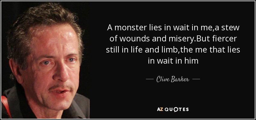 A monster lies in wait in me,a stew of wounds and misery.But fiercer still in life and limb,the me that lies in wait in him - Clive Barker