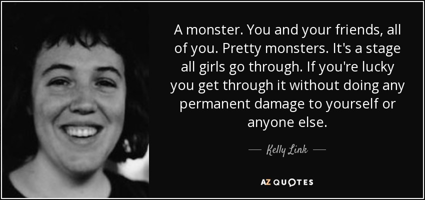 A monster. You and your friends, all of you. Pretty monsters. It's a stage all girls go through. If you're lucky you get through it without doing any permanent damage to yourself or anyone else. - Kelly Link