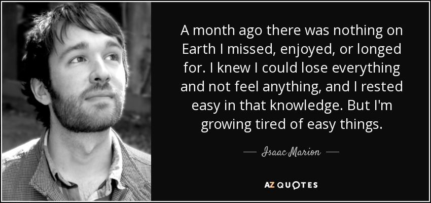 A month ago there was nothing on Earth I missed, enjoyed, or longed for. I knew I could lose everything and not feel anything, and I rested easy in that knowledge. But I'm growing tired of easy things. - Isaac Marion