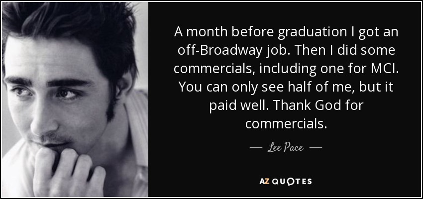 A month before graduation I got an off-Broadway job. Then I did some commercials, including one for MCI. You can only see half of me, but it paid well. Thank God for commercials. - Lee Pace