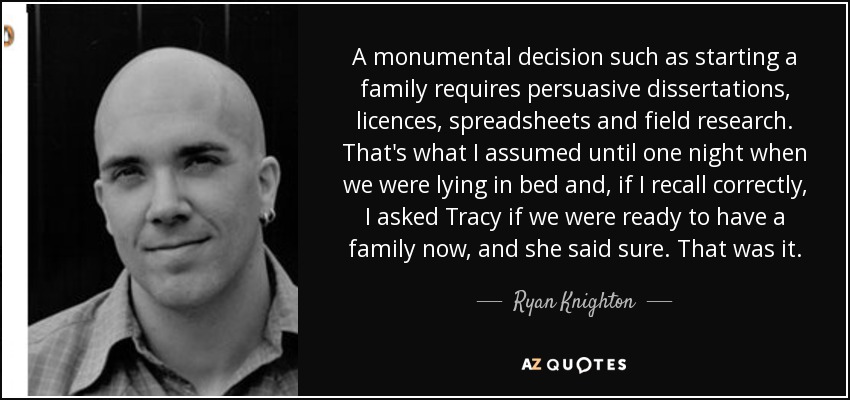 A monumental decision such as starting a family requires persuasive dissertations, licences, spreadsheets and field research. That's what I assumed until one night when we were lying in bed and, if I recall correctly, I asked Tracy if we were ready to have a family now, and she said sure. That was it. - Ryan Knighton