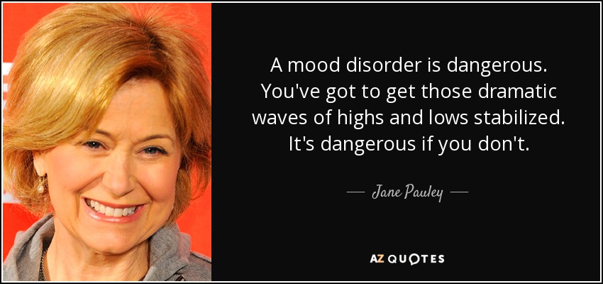 A mood disorder is dangerous. You've got to get those dramatic waves of highs and lows stabilized. It's dangerous if you don't. - Jane Pauley