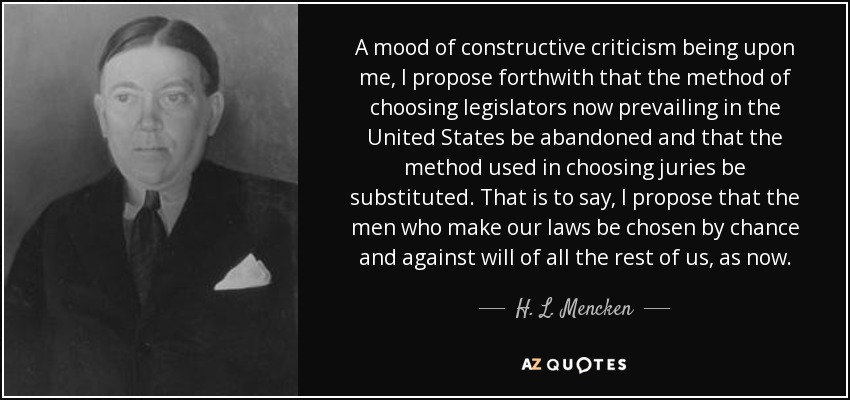 A mood of constructive criticism being upon me, I propose forthwith that the method of choosing legislators now prevailing in the United States be abandoned and that the method used in choosing juries be substituted. That is to say, I propose that the men who make our laws be chosen by chance and against will of all the rest of us, as now. - H. L. Mencken