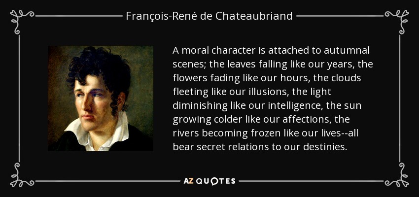 A moral character is attached to autumnal scenes; the leaves falling like our years, the flowers fading like our hours, the clouds fleeting like our illusions, the light diminishing like our intelligence, the sun growing colder like our affections, the rivers becoming frozen like our lives--all bear secret relations to our destinies. - François-René de Chateaubriand