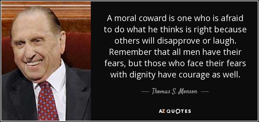 A moral coward is one who is afraid to do what he thinks is right because others will disapprove or laugh. Remember that all men have their fears, but those who face their fears with dignity have courage as well. - Thomas S. Monson
