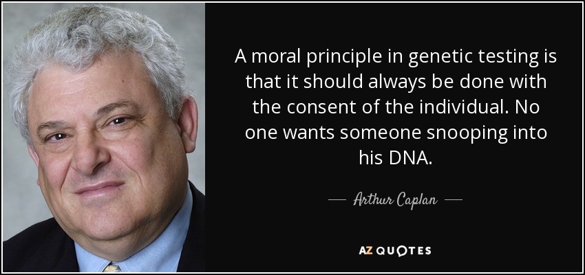 A moral principle in genetic testing is that it should always be done with the consent of the individual. No one wants someone snooping into his DNA. - Arthur Caplan