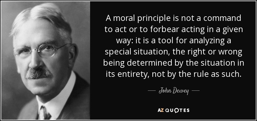 A moral principle is not a command to act or to forbear acting in a given way: it is a tool for analyzing a special situation, the right or wrong being determined by the situation in its entirety, not by the rule as such. - John Dewey