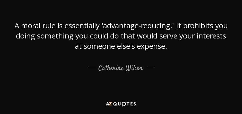 A moral rule is essentially 'advantage-reducing.' It prohibits you doing something you could do that would serve your interests at someone else's expense. - Catherine Wilson