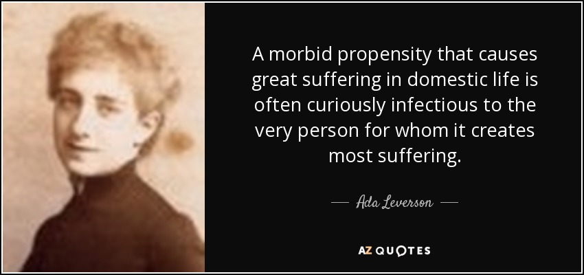 A morbid propensity that causes great suffering in domestic life is often curiously infectious to the very person for whom it creates most suffering. - Ada Leverson