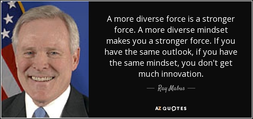 A more diverse force is a stronger force. A more diverse mindset makes you a stronger force. If you have the same outlook, if you have the same mindset, you don't get much innovation. - Ray Mabus