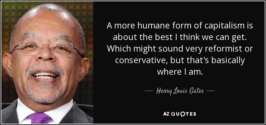 A more humane form of capitalism is about the best I think we can get. Which might sound very reformist or conservative, but that's basically where I am. - Henry Louis Gates