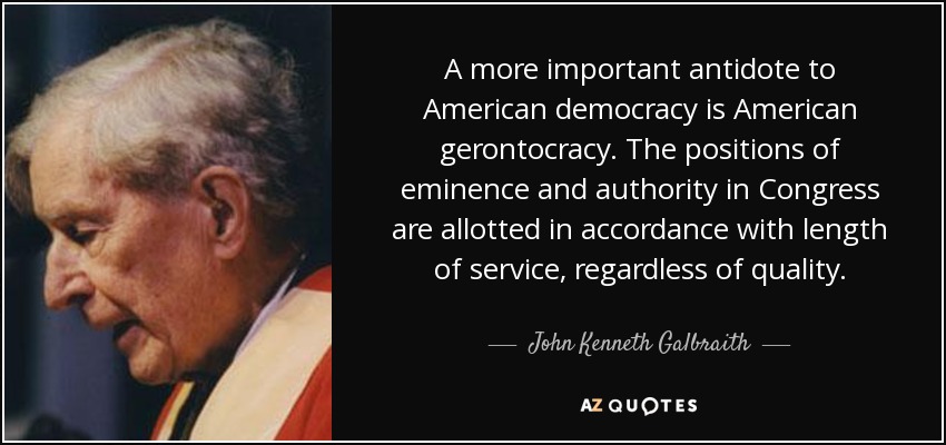 A more important antidote to American democracy is American gerontocracy. The positions of eminence and authority in Congress are allotted in accordance with length of service, regardless of quality. - John Kenneth Galbraith