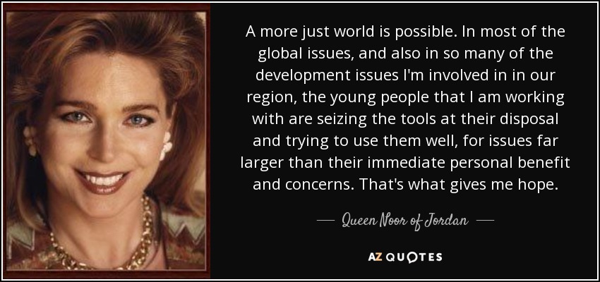 A more just world is possible. In most of the global issues, and also in so many of the development issues I'm involved in in our region, the young people that I am working with are seizing the tools at their disposal and trying to use them well, for issues far larger than their immediate personal benefit and concerns. That's what gives me hope. - Queen Noor of Jordan
