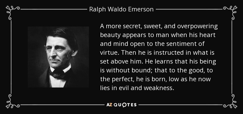 A more secret, sweet, and overpowering beauty appears to man when his heart and mind open to the sentiment of virtue. Then he is instructed in what is set above him. He learns that his being is without bound; that to the good, to the perfect, he is born, low as he now lies in evil and weakness. - Ralph Waldo Emerson