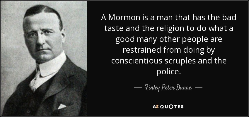 A Mormon is a man that has the bad taste and the religion to do what a good many other people are restrained from doing by conscientious scruples and the police. - Finley Peter Dunne