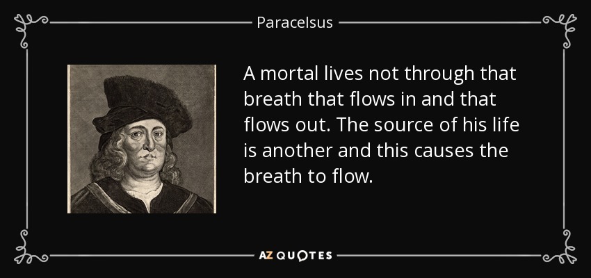 A mortal lives not through that breath that flows in and that flows out. The source of his life is another and this causes the breath to flow. - Paracelsus