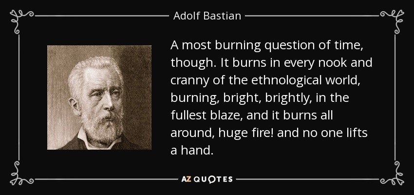 A most burning question of time, though. It burns in every nook and cranny of the ethnological world, burning, bright, brightly, in the fullest blaze, and it burns all around, huge fire! and no one lifts a hand. - Adolf Bastian