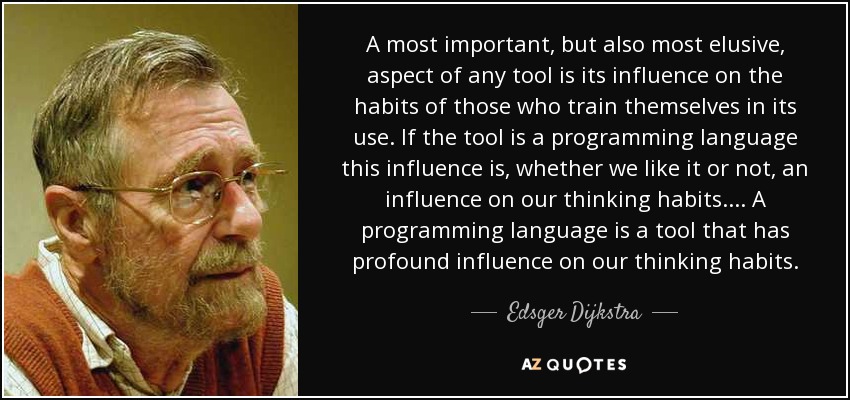 A most important, but also most elusive, aspect of any tool is its influence on the habits of those who train themselves in its use. If the tool is a programming language this influence is, whether we like it or not, an influence on our thinking habits.... A programming language is a tool that has profound influence on our thinking habits. - Edsger Dijkstra