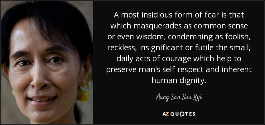 A most insidious form of fear is that which masquerades as common sense or even wisdom, condemning as foolish, reckless, insignificant or futile the small, daily acts of courage which help to preserve man's self-respect and inherent human dignity. - Aung San Suu Kyi