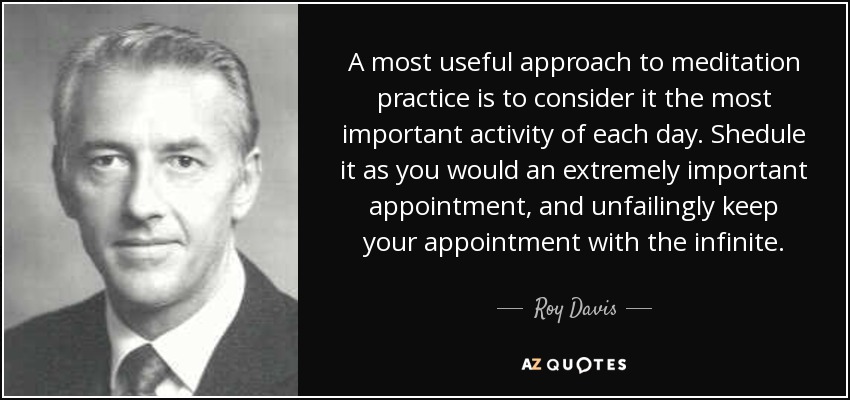 A most useful approach to meditation practice is to consider it the most important activity of each day. Shedule it as you would an extremely important appointment, and unfailingly keep your appointment with the infinite. - Roy Davis