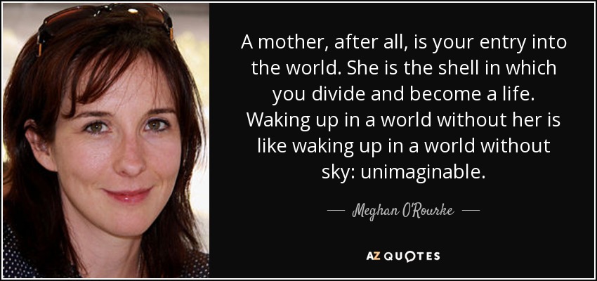 A mother, after all, is your entry into the world. She is the shell in which you divide and become a life. Waking up in a world without her is like waking up in a world without sky: unimaginable. - Meghan O'Rourke