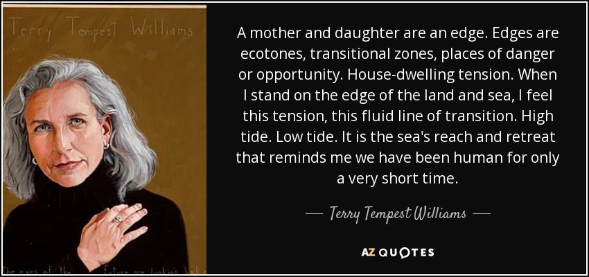 A mother and daughter are an edge. Edges are ecotones, transitional zones, places of danger or opportunity. House-dwelling tension. When I stand on the edge of the land and sea, I feel this tension, this fluid line of transition. High tide. Low tide. It is the sea's reach and retreat that reminds me we have been human for only a very short time. - Terry Tempest Williams