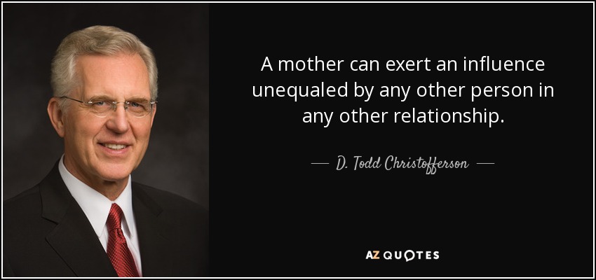 A mother can exert an influence unequaled by any other person in any other relationship. - D. Todd Christofferson