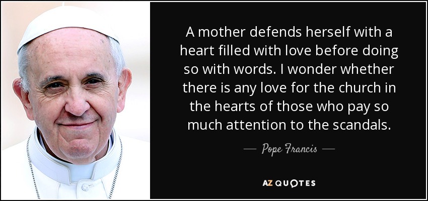 A mother defends herself with a heart filled with love before doing so with words. I wonder whether there is any love for the church in the hearts of those who pay so much attention to the scandals. - Pope Francis