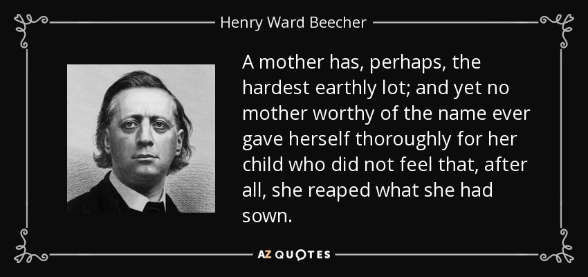 A mother has, perhaps, the hardest earthly lot; and yet no mother worthy of the name ever gave herself thoroughly for her child who did not feel that, after all, she reaped what she had sown. - Henry Ward Beecher