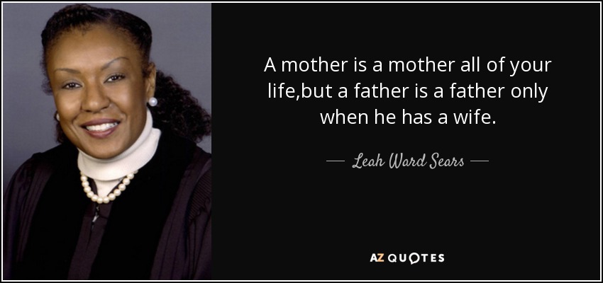 A mother is a mother all of your life,but a father is a father only when he has a wife. - Leah Ward Sears