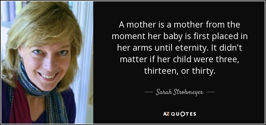 A mother is a mother from the moment her baby is first placed in her arms until eternity. It didn't matter if her child were three, thirteen, or thirty. - Sarah Strohmeyer