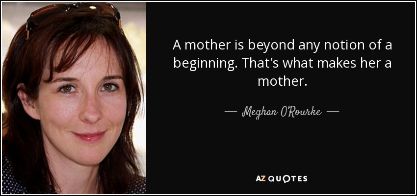 A mother is beyond any notion of a beginning. That's what makes her a mother. - Meghan O'Rourke
