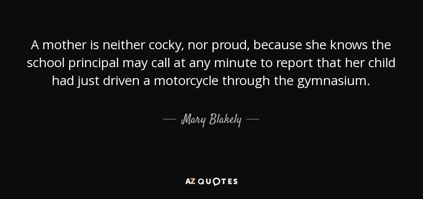 A mother is neither cocky, nor proud, because she knows the school principal may call at any minute to report that her child had just driven a motorcycle through the gymnasium. - Mary Blakely